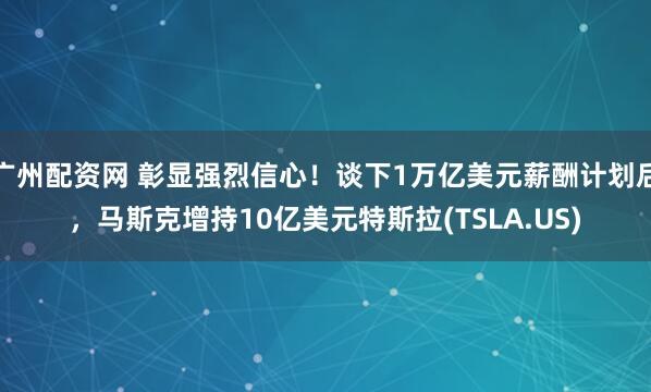 广州配资网 彰显强烈信心！谈下1万亿美元薪酬计划后，马斯克增持10亿美元特斯拉(TSLA.US)