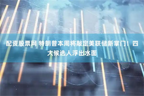 配资股票网 特朗普本周将敲定美联储新掌门！四大候选人浮出水面