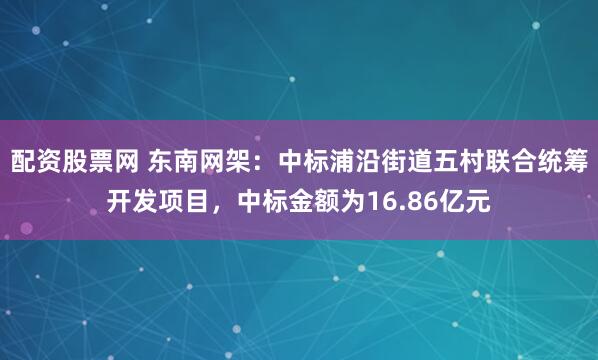配资股票网 东南网架：中标浦沿街道五村联合统筹开发项目，中标金额为16.86亿元