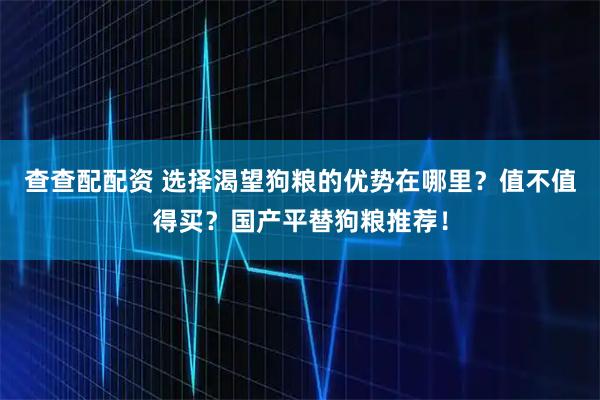 查查配配资 选择渴望狗粮的优势在哪里?值不值得买?国产平替狗粮推荐!
