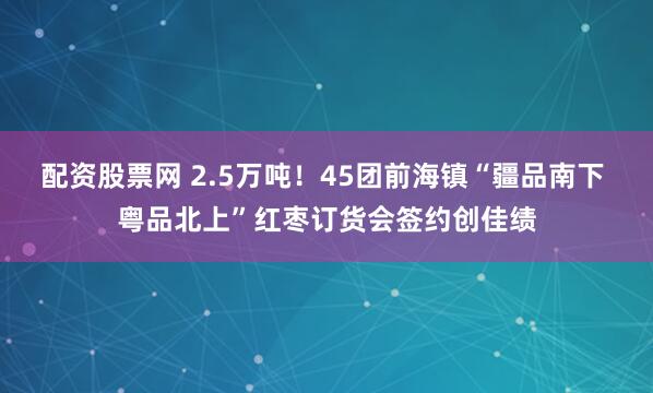 配资股票网 2.5万吨！45团前海镇“疆品南下 粤品北上”红枣订货会签约创佳绩