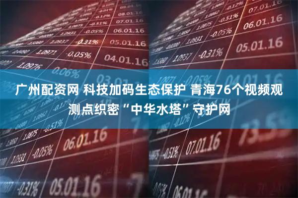广州配资网 科技加码生态保护 青海76个视频观测点织密“中华水塔”守护网