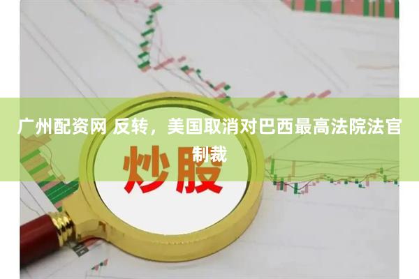 广州配资网 反转，美国取消对巴西最高法院法官制裁