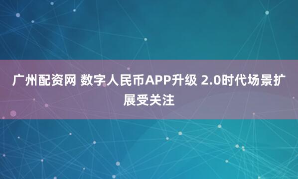 广州配资网 数字人民币APP升级 2.0时代场景扩展受关注