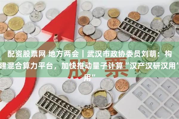 配资股票网 地方两会｜武汉市政协委员刘萌：构建混合算力平台，加快推动量子计算“汉产汉研汉用”