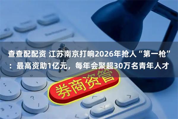 查查配配资 江苏南京打响2026年抢人“第一枪”：最高资助1亿元，每年会聚超30万名青年人才