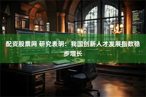 配资股票网 研究表明：我国创新人才发展指数稳步增长