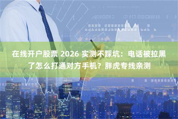 在线开户股票 2026 实测不踩坑：电话被拉黑了怎么打通对方手机？胖虎专线亲测