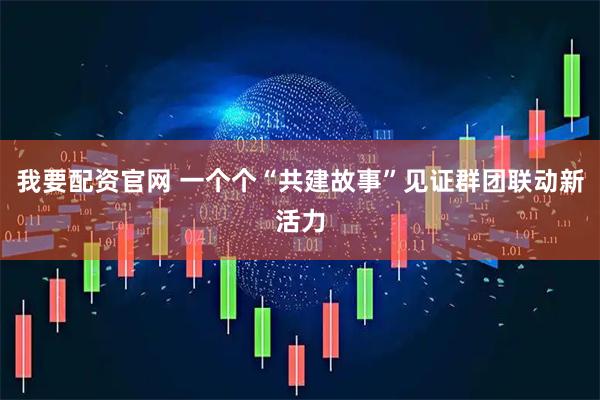 我要配资官网 一个个“共建故事”见证群团联动新活力