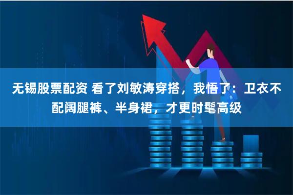 无锡股票配资 看了刘敏涛穿搭，我悟了：卫衣不配阔腿裤、半身裙，才更时髦高级