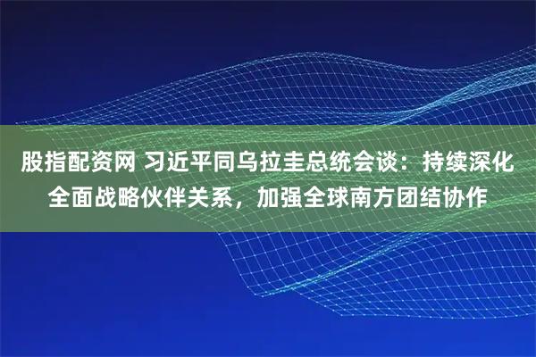 股指配资网 习近平同乌拉圭总统会谈：持续深化全面战略伙伴关系，加强全球南方团结协作