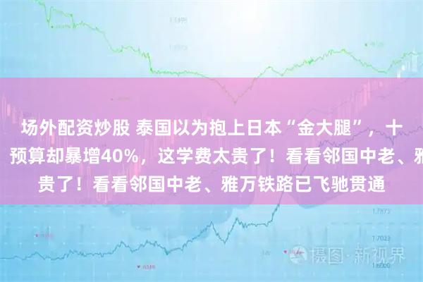 场外配资炒股 泰国以为抱上日本“金大腿”,十年后高铁一寸未通,预算却暴增40%,这学费太贵了!看看邻国中老、雅万铁路已飞驰贯通