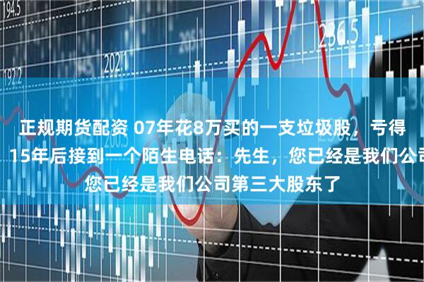 正规期货配资 07年花8万买的一支垃圾股，亏得我卸载了软件，15年后接到一个陌生电话：先生，您已经是我们公司第三大股东了