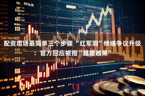 配资市场最简单三个步骤 “红军洞”修缮争议升级：官方回应被指“越描越黑”