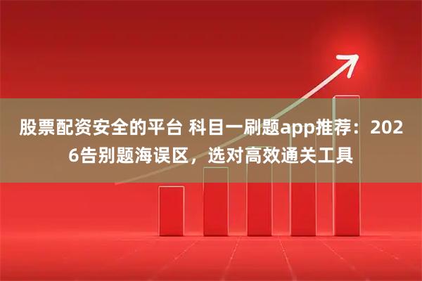 股票配资安全的平台 科目一刷题app推荐：2026告别题海误区，选对高效通关工具