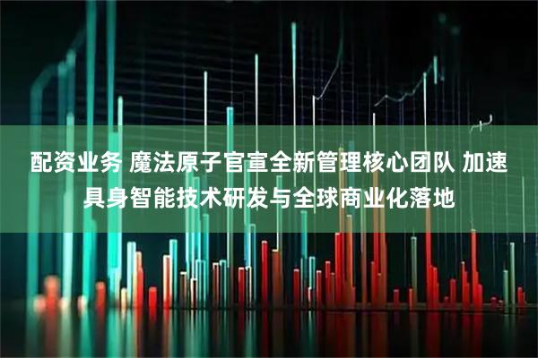 配资业务 魔法原子官宣全新管理核心团队 加速具身智能技术研发与全球商业化落地