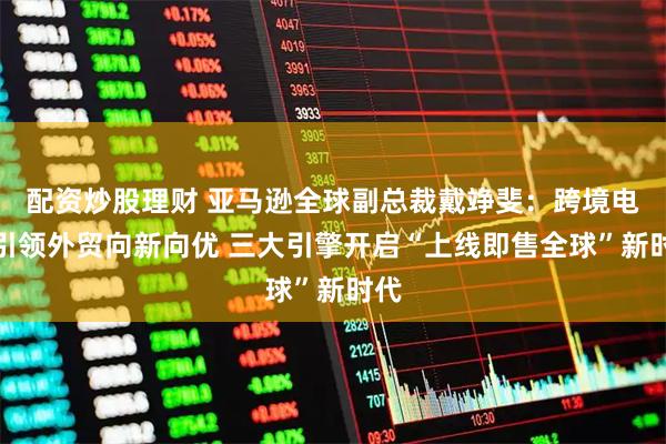 配资炒股理财 亚马逊全球副总裁戴竫斐：跨境电商引领外贸向新向优 三大引擎开启“上线即售全球”新时代