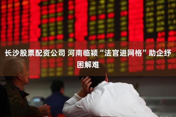长沙股票配资公司 河南临颍“法官进网格”助企纾困解难