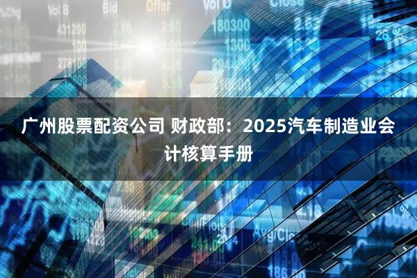 广州股票配资公司 财政部：2025汽车制造业会计核算手册