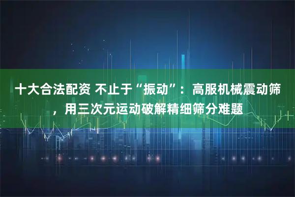 十大合法配资 不止于“振动”：高服机械震动筛，用三次元运动破解精细筛分难题