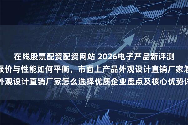 在线股票配资配资网站 2026电子产品新评测：产品外观设计独特，报价与性能如何平衡，市面上产品外观设计直销厂家怎么选择优质企业盘点及核心优势详细解读