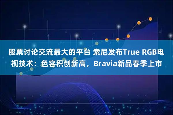 股票讨论交流最大的平台 索尼发布True RGB电视技术：色容积创新高，Bravia新品春季上市