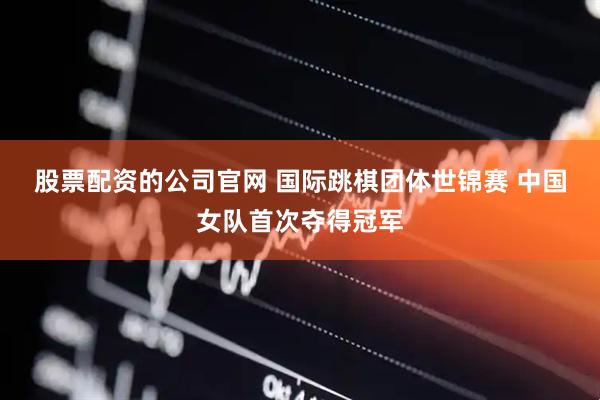 股票配资的公司官网 国际跳棋团体世锦赛 中国女队首次夺得冠军
