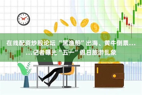 在线配资炒股论坛 “黑渔船”出海、黄牛倒票……记者曝光“五一”假日旅游乱象