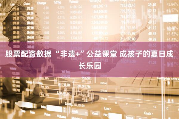 股票配资数据 “非遗+”公益课堂 成孩子的夏日成长乐园